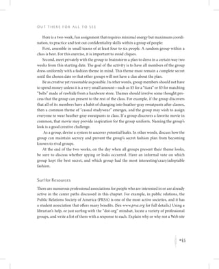 145
O u t T h e r e f o r All t o S e e
K
Here is a two-week, fun assignment that requires minimal energy but maximum coordi-
nation, to practice and test out confidentiality skills within a group of people:
First, assemble in small teams of at least four to six people. A random group within a
class is best. For this exercise, it is important to avoid cliques.
Second, meet privately with the group to brainstorm a plan to dress in a certain way two
weeks from this starting date. The goal of the activity is to have all members of the group
dress uniformly with a fashion theme in mind. This theme must remain a complete secret
until the chosen date so that other groups will not have a clue about the plan.
Be as creative yet reasonable as possible. In other words, group members should not have
to spend money unless it is a very small amount—such as $5 for a “tiara” or $3 for matching
“belts” made of rawhide from a hardware store. Themes should involve some thought pro-
cess that the group can present to the rest of the class. For example, if the group discovers
that all of its members have a habit of changing into heather-gray sweatpants after classes,
then a common theme of “casual studywear” emerges, and the group may wish to assign
everyone to wear heather-gray sweatpants to class. If a group discovers a favorite movie in
common, that movie may provide inspiration for the group uniform. Naming the group’s
look is a good creative challenge.
As a group, devise a system to uncover potential leaks. In other words, discuss how the
group can maintain secrecy and prevent the group’s secret fashion plan from becoming
known to rival groups.
At the end of the two weeks, on the day when all groups present their theme looks,
be sure to discuss whether spying or leaks occurred. Have an informal vote on which
group kept the best secret, and which group had the most interesting/crazy/adoptable
fashion.
Surf for Resources
There are numerous professional associations for people who are interested in or are already
active in the career paths discussed in this chapter. For example, in public relations, the
Public Relations Society of America (PRSA) is one of the most active societies, and it has
a student association that offers many benefits. (See www.prsa.org for full details.) Using a
librarian’s help, or just surfing with the “dot-org” mindset, locate a variety of professional
groups, and write a list of them with a response to each. Explain why or why not a Web site
 