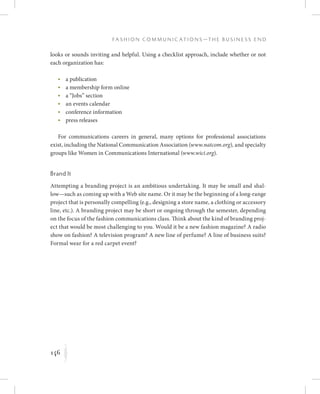 146
F a s h i o n C o m m u n i c a t i o n s — T h e B u s i n e s s E n d
K
looks or sounds inviting and helpful. Using a checklist approach, include whether or not
each organization has:
	 •	a publication
	 •	a membership form online
	 •	a “Jobs” section
	 •	an events calendar
	 •	conference information
	 •	press releases
For communications careers in general, many options for professional associations
exist, including the National Communication Association (www.natcom.org), and specialty
groups like Women in Communications International (www.wici.org).
Brand It
Attempting a branding project is an ambitious undertaking. It may be small and shal-
low—such as coming up with a Web site name. Or it may be the beginning of a long-range
project that is personally compelling (e.g., designing a store name, a clothing or accessory
line, etc.). A branding project may be short or ongoing through the semester, depending
on the focus of the fashion communications class. Think about the kind of branding proj-
ect that would be most challenging to you. Would it be a new fashion magazine? A radio
show on fashion? A television program? A new line of perfume? A line of business suits?
Formal wear for a red carpet event?
 