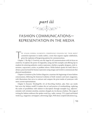 f
part iii
Fashion Communications—
Representation in the Media
Th e v i s ua l-v e r ba l e l e m e n t s co m p r i s i n g fa s h i o n s e e t h e i r m o st
consistent expression in media outlets, a term that requires regular redefinition,
given the explosion of burgeoning options for communications.
Chapter 7, The Big C: Creativity, sets the stage for all communications with its focus on
creativity. It explores the power of originality, using real-life examples and offering tips to
students for attaining authentic creative expression, whether as graphic designers, style in-
novators, copywriters, artists, or problem solvers. While fashion speaks for itself, there is
always a practical need for human expression using images and words to communicate that
physical manifestation.
Chapter 8, Evolution of the Fashion Magazine, examines the beginnings of mass fashion
consciousness, following the historical evolution of both women’s and men’s magazines,
with illustrations that serve to contrast and compare the print media of yesteryear with
more current representations.
Chapter 9, Dynamic WordingóThe Art of Describing Fashion, asks: How can words
best serve the fashion world? It isolates the art and practice of wordsmithing, exploring
the realm of possibilities with relation to description through examples (e.g., adjective-
oriented, verb-oriented, storyline, emotion-charged, etc.) to discuss a fashion. The range of
writing for fashion embraces the spoken word (e.g., radio, runway, TV); typed and fonted
words (e.g., magazines, newspapers, advertising, logos, Web sites); scripted indications (e.g.,
149
K
 