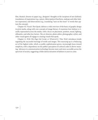 150
K
film, theater); dreams-to-paper (e.g., designers’ thoughts at the inception of new fashion);
translations of inspirations (e.g., nature, fabric/pattern/line/form, makeup and other fash-
ion expression); and observations (e.g., translating “seen on the street” to words that cap-
ture the concept).
Chapter 10, Visuals That Speak, delivers a wide overview of the basics of graphic design
in print media, along with core concepts of image literacy. It examines how fashion is vi-
sually represented across the media, with a focus on placement, position, mood, lighting,
silhouette, and other key factors. The art director, photo editor, photographer, stylist, and
other visual agents all engage in creating visuals that speak.
Chapter 11, With This Page (Ad, Script, or Whatever!), I Thee Wed!, introduces trends
regarding the successful marriage of words and images. This marrying-up is a balancing
act of the highest order, which, as public sophistication grows, increasingly leans toward
simplicity, with a dependence on the public’s perception of cultural codes to derive mean-
ing. Advances in communication technology become more and more accessible across the
spectrum of society, suggesting a fuller democratization of fashion in years to come.
 