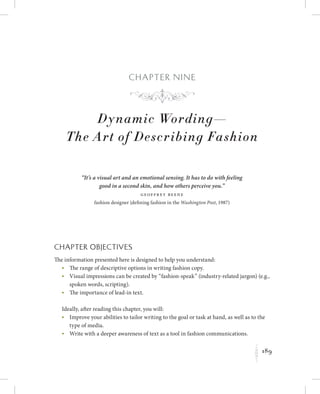 189
K
Chapter N i n e
Dynamic Wording—
The Art of Describing Fashion
“It’s a visual art and an emotional sensing. It has to do with feeling
good in a second skin, and how others perceive you.”
Geoffrey Beene
fashion designer (defining fashion in the Washington Post, 1987)
Chapter Objectives
The information presented here is designed to help you understand:
	 •	The range of descriptive options in writing fashion copy.
	 •	Visual impressions can be created by “fashion-speak” (industry-related jargon) (e.g.,
spoken words, scripting).
	 •	The importance of lead-in text.
Ideally, after reading this chapter, you will:
	 •	Improve your abilities to tailor writing to the goal or task at hand, as well as to the
type of media.
	 •	Write with a deeper awareness of text as a tool in fashion communications.
f
 