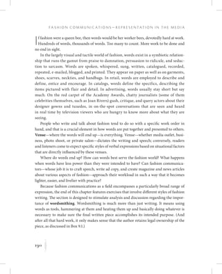 190
F a s h i o n C o m m u n i c a t i o n s — R e p r e s e n t a t i o n i n t h e M e d i a
K
If fashion were a queen bee, then words would be her worker bees, devotedly hard at work.
Hundreds of words, thousands of words. Too many to count. More work to be done and
no end in sight.
In the largely visual and tactile world of fashion, words exist in a symbiotic relation-
ship that runs the gamut from praise to damnation, persuasion to ridicule, and seduc-
tion to sarcasm. Words are spoken, whispered, sung, written, catalogued, recorded,
repeated, e-mailed, blogged, and printed. They appear on paper as well as on garments,
shoes, scarves, neckties, and handbags. In retail, words are employed to describe and
define, entice and encourage. In catalogs, words define the specifics, describing the
items pictured with flair and detail. In advertising, words usually stay short but say
much. On the red carpet of the Academy Awards, chatty journalists (some of them
celebrities themselves, such as Joan Rivers) gush, critique, and query actors about their
designer gowns and tuxedos, in on-the-spot conversations that are seen and heard
in real time by television viewers who are hungry to know more about what they are
seeing.
People who write and talk about fashion tend to do so with a specific work order in
hand, and that is a crucial element in how words are put together and presented to others.
Venue—where the words will end up—is everything. Venue—whether media outlet, busi-
ness, photo shoot, or private salon—dictates the writing and speech; conversely, readers
and listeners come to expect specific styles of verbal expressions based on situational factors
that are directly influenced by these venues.
Where do words end up? How can words best serve the fashion world? What happens
when words have less power than they were intended to have? Can fashion communica-
tors—whose job it is to craft speech, write ad copy, and create magazine and news articles
about various aspects of fashion—approach their workload in such a way that it becomes
lighter, easier, and livelier with practice?
Because fashion communications as a field encompasses a particularly broad range of
expression, the end of this chapter features exercises that involve different styles of fashion
writing. The section is designed to stimulate analysis and discussion regarding the impor-
tance of wordsmithing. Wordsmithing is much more than just writing. It means using
words as tools, hammering at them and heating them up and basically doing whatever is
necessary to make sure the final written piece accomplishes its intended purpose. (And
after all that hard work, it only makes sense that the author retains legal ownership of the
piece, as discussed in Box 9.1.)
 