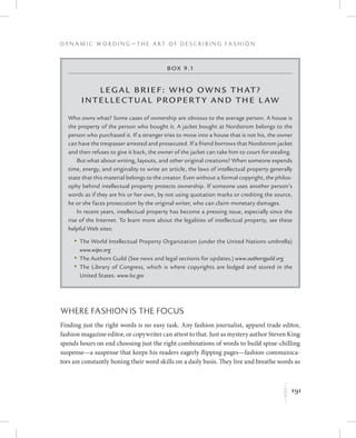 191
D y n a m i c W o r d i n g — T h e A r t o f D e s c r i b i n g F a s h i o n
K
Where Fashion Is the Focus
Finding just the right words is no easy task. Any fashion journalist, apparel trade editor,
fashion magazine editor, or copywriter can attest to that. Just as mystery author Steven King
spends hours on end choosing just the right combinations of words to build spine-chilling
suspense—a suspense that keeps his readers eagerly flipping pages—fashion communica-
tors are constantly honing their word skills on a daily basis. They live and breathe words as
Box 9.1
Leg al Brief: Who Owns That?
Intellectual Property and the L aw
Who owns what? Some cases of ownership are obvious to the average person. A house is
the property of the person who bought it. A jacket bought at Nordstrom belongs to the
person who purchased it. If a stranger tries to move into a house that is not his, the owner
can have the trespasser arrested and prosecuted. If a friend borrows that Nordstrom jacket
and then refuses to give it back, the owner of the jacket can take him to court for stealing.
But what about writing, layouts, and other original creations? When someone expends
time, energy, and originality to write an article, the laws of intellectual property generally
state that this material belongs to the creator. Even without a formal copyright, the philos-
ophy behind intellectual property protects ownership. If someone uses another person’s
words as if they are his or her own, by not using quotation marks or crediting the source,
he or she faces prosecution by the original writer, who can claim monetary damages.
In recent years, intellectual property has become a pressing issue, especially since the
rise of the Internet. To learn more about the legalities of intellectual property, see these
helpful Web sites:
	 •	The World Intellectual Property Organization (under the United Nations umbrella)
www.wipo.org
	 •	The Authors Guild (See news and legal sections for updates.) www.authorsguild.org
	 •	The Library of Congress, which is where copyrights are lodged and stored in the
United States. www.loc.gov
 