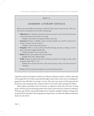 192
F a s h i o n C o m m u n i c a t i o n s — R e p r e s e n t a t i o n i n t h e M e d i a
K
expression, always striving for a fresh turn of phrase, hoping to achieve a perfect capturing
of an image (Box 9.2). If they cannot find the right words, some writers turn to a foreign lan-
guage that says what they are trying to convey. They may even resort to throwing away the
dictionary and coming up with a unique word or set of words, when nothing else suffices.
Many fashion journalists lean too heavily on adjectives when they first start writing
prose, and they end up alienating readers who expect more than just a rehash of catalog or
Web site copy. While a command of adjectives is critically valuable in fashion writing, read-
ers get bored if presented with string upon string of them. Consider the difference between
these two sets of text:
Box 9.2
Common Literary Devices
Writers use many different techniques to get their point across. Here are just a few com-
mon terms to remember and use when writing copy:
	 •	Alliteration: The repetition of initial consonant sounds in two or more words that are
in close proximity to each other on a page.
Examples: cool colors; red raspberry relish; vain velvet
	 •	Assonance: Words or syllables whose sounds resemble one another. Assonance is
similar to rhyme, but not as direct.
Examples: a shiny time; haute couture
	 •	Metaphor: When a word or phrase literally denoting one idea or thing is used in
place of another (suggesting likeness).
Example: Her gown was a summer day. . . .
	 •	Rhyme: Words used together that sound similar.
Examples: blue shoe; mellow yellow
	 •	Simile: A figure of speech that draws a likeness between two things or ideas, often
using the words “like” or “as.”
Example: His overcoat was like a yoke worn by oxen, heavy and wide across the
shoulders.
Challenge: Think of original examples to try out all of these devices.
 