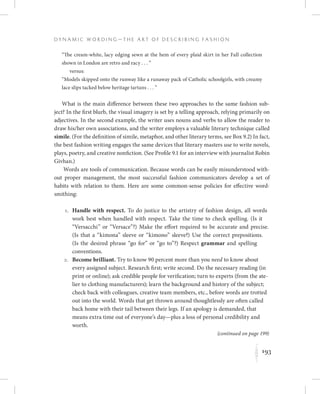 193
D y n a m i c W o r d i n g — T h e A r t o f D e s c r i b i n g F a s h i o n
K
“The cream-white, lacy edging sewn at the hem of every plaid skirt in her Fall collection
shown in London are retro and racy . . . ”
versus:
“Models skipped onto the runway like a runaway pack of Catholic schoolgirls, with creamy
lace slips tacked below heritage tartans . . . ”
What is the main difference between these two approaches to the same fashion sub-
ject? In the first blurb, the visual imagery is set by a telling approach, relying primarily on
adjectives. In the second example, the writer uses nouns and verbs to allow the reader to
draw his/her own associations, and the writer employs a valuable literary technique called
simile. (For the definition of simile, metaphor, and other literary terms, see Box 9.2) In fact,
the best fashion writing engages the same devices that literary masters use to write novels,
plays, poetry, and creative nonfiction. (See Profile 9.1 for an interview with journalist Robin
Givhan.)
Words are tools of communication. Because words can be easily misunderstood with-
out proper management, the most successful fashion communicators develop a set of
habits with relation to them. Here are some common-sense policies for effective word-
smithing:
	 1.	Handle with respect. To do justice to the artistry of fashion design, all words
work best when handled with respect. Take the time to check spelling. (Is it
“Versacchi” or “Versace”?) Make the effort required to be accurate and precise.
(Is that a “kimona” sleeve or “kimono” sleeve?) Use the correct prepositions.
(Is the desired phrase “go for” or “go to”?) Respect grammar and spelling
conventions.
	 2.	Become brilliant. Try to know 90 percent more than you need to know about
every assigned subject. Research first; write second. Do the necessary reading (in
print or online); ask credible people for verification; turn to experts (from the ate-
lier to clothing manufacturers); learn the background and history of the subject;
check back with colleagues, creative team members, etc., before words are trotted
out into the world. Words that get thrown around thoughtlessly are often called
back home with their tail between their legs. If an apology is demanded, that
means extra time out of everyone’s day—plus a loss of personal credibility and
worth.
(continued on page 199)
 