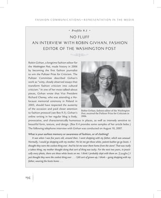 194
F a s h i o n C o m m u n i c a t i o n s — R e p r e s e n t a t i o n i n t h e M e d i a
K
•  Prof ile 9.1  •
No Fluff
An Interview with Robin Givhan, Fashion
Editor of the Washington Post
K
Robin Givhan, a longtime fashion editor for
the Washington Post, made history in 2006
by becoming the first fashion journalist
to win the Pulitzer Prize for Criticism. The
Pulitzer Committee described Givhan’s
work as “witty, closely observed essays that
transform fashion criticism into cultural
criticism.” In one of her most talked-about
pieces, Givhan wrote that Vice President
Richard Cheney, who was attending a Ho-
locaust memorial ceremony in Poland in
2005, should have respected the austerity
of the occasion and paid closer attention
to fashion protocol (see Box 9.3). Givhan’s
online writing in her regular blog is lively,
provocative, and characteristically humorous in places, as well as intensely sensitive to
beautiful form, texture, and design. (Box 9.4 provides some samples of her article ledes.)
The following telephone interview with Givhan was conducted on August 10, 2007.
What is your earliest memory or awareness of fashion, or of clothing?
It was when I was five years old, around then. I went shopping with my father, which was unusual.
Normally, I would go shopping with my mother. He let me get these white, patent-leather go-go boots. I
thought they were the coolest thing ever. And he let me wear them home from the store! That was really
a taboo thing; my mother thought doing that sort of thing was tacky. For the next two years, in practi-
cally every photo, there are these white boots on me. I think I probably slept with them on. [Laughs.] I
just thought they were the coolest thing ever . . . I felt sort of grown-up, I think—going shopping with my
father, wearing the boots home . . .
Robin Givhan, fashion editor of the Washington
Post, received the Pulitzer Prize for Criticism in
2006.
 