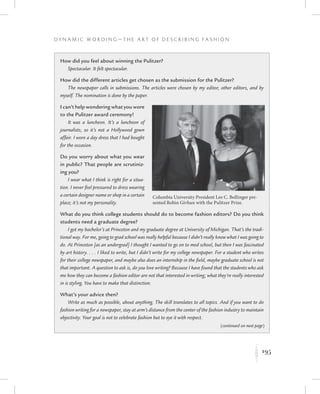 195
D y n a m i c W o r d i n g — T h e A r t o f D e s c r i b i n g F a s h i o n
K
How did you feel about winning the Pulitzer?
Spectacular. It felt spectacular.
How did the different articles get chosen as the submission for the Pulitzer?
The newspaper calls in submissions. The articles were chosen by my editor, other editors, and by
myself. The nomination is done by the paper.
I can’t help wondering what you wore
to the Pulitzer award ceremony!
It was a luncheon. It’s a luncheon of
journalists, so it’s not a Hollywood gown
affair. I wore a day dress that I had bought
for the occasion.
Do you worry about what you wear
in public? That people are scrutiniz-
ing you?
I wear what I think is right for a situa-
tion. I never feel pressured to dress wearing
a certain designer name or shop in a certain
place; it’s not my personality.
What do you think college students should do to become fashion editors? Do you think
students need a graduate degree?
I got my bachelor’s at Princeton and my graduate degree at University of Michigan. That’s the tradi-
tional way. For me, going to grad school was really helpful because I didn’t really know what I was going to
do. At Princeton [as an undergrad] I thought I wanted to go on to med school, but then I was fascinated
by art history. . . . I liked to write, but I didn’t write for my college newspaper. For a student who writes
for their college newspaper, and maybe also does an internship in the field, maybe graduate school is not
that important. A question to ask is, do you love writing? Because I have found that the students who ask
me how they can become a fashion editor are not that interested in writing; what they’re really interested
in is styling. You have to make that distinction.
What’s your advice then?
Write as much as possible, about anything. The skill translates to all topics. And if you want to do
fashion writing for a newspaper, stay at arm’s distance from the center of the fashion industry to maintain
objectivity. Your goal is not to celebrate fashion but to eye it with respect.
Columbia University President Lee C. Bollinger pre-
sented Robin Givhan with the Pulitzer Prize.
(continued on next page)
 