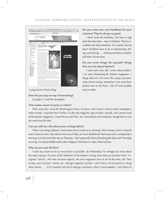 196
F a s h i o n C o m m u n i c a t i o n s — R e p r e s e n t a t i o n i n t h e M e d i a
K
Do you write your own headlines for your
columns? They’re always so good.
I don’t write the headlines. We have a copy
desk that does that—they’re brilliant. They’re in-
credible with those headlines. It’s a talent I do not
have! Headlines have to be so entertaining, tell-
ing, and enticing. . . . Writing coverlines is another
skill that I do not have.
Do you write things for yourself—things
that are not about fashion?
I took some time off, I wrote about politics.
I do some freelancing for fashion magazines—
things that are a bit more like essays, personal-
essay-driven writing. Sometimes I veer away from
fashion here at the Post—like I’ll write profiles
every so often.
How do you stay on top of everything?
[Laughs.] I read the newspaper.
That makes sense! In print or online?
Well, every day I read the Washington Post, of course. And I read or look at other newspapers,
online mostly. I read the New Yorker, it’s the only magazine I get at home, actually, and I peruse most
of the fashion magazines. I read Ebony and Vibe, too. Some fiction and nonfiction, though there is not
too much time for that.
Can you tell me a bit about your writing habits?
When I am doing a feature, I have more time to work on it, obviously. More leeway, time to research
and sit down to write. My column runs every Friday, so I’m on deadline for that every week, and typically it
has to go in at the end of the day on Thursday. I don’t generally think of finalizing the topic until Thursday
morning. It would probably make others happy if I decided on a topic ahead of time.
Why do you wait till then?
I want my column to be as news-driven as possible. By Wednesday I’ve changed my mind about
the topic anyway. It’s part of the hallmark of the fashion writing scene that you produce these “ev-
ergreen” stories—the ones everyone expects, the ones magazines have to do all the time, the “how
to buy a pair of jeans” stories, etc., that get regularly recycled. I don’t have a lot of interest in doing
those stories. . . . If it’s summer and you’re buying a swimsuit, white is most popular. I just think it’s
A page from Givhan’s blog.
 