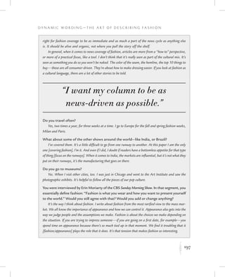 197
D y n a m i c W o r d i n g — T h e A r t o f D e s c r i b i n g F a s h i o n
K
right for fashion coverage to be as immediate and as much a part of the news cycle as anything else
is. It should be alive and organic, not where you pull the story off the shelf.
In general, when it comes to news coverage of fashion, articles are more from a “how to” perspective,
or more of a practical focus, like a tool. I don’t think that it’s really seen as part of the cultural mix. It’s
seen as something you do so you won’t be naked. The color of the seam, the hemline, the top 10 things to
buy—these are all consumer-driven. They’re about how to make dressing easier. If you look at fashion as
a cultural language, there are a lot of other stories to be told.
“I want my column to be as
news-driven as possible.”
Do you travel often?
Yes, two times a year, for three weeks at a time. I go to Europe for the fall and spring fashion weeks,
Milan and Paris.
What about some of the other shows around the world—like India, or Brazil?
I’ve covered them. It’s a little difficult to go from one runway to another. At this paper I am the only
one [covering fashion], I’m it. And even if I did, I doubt if readers have a bottomless appetite for that type
of thing [focus on the runways]. When it comes to India, the markets are influential, but it’s not what they
put on their runways, it’s the manufacturing that goes on there.
Do you go to museums?
Yes. When I visit other cities, too. I was just in Chicago and went to the Art Institute and saw the
photographic exhibits. It’s helpful to follow all the pieces of our pop culture.
You were interviewed by Erin Moriarty of the CBS Sunday Morning Show. In that segment, you
essentially define fashion: “Fashion is what you wear and how you want to present yourself
to the world.” Would you still agree with that? Would you add or change anything?
It’s the way I think about fashion. I write about fashion from the most rarified view to the mass mar-
ket. We all know the importance of appearance and how we can control it. Appearance also gets into the
way we judge people and the assumptions we make. Fashion is about the choices we make depending on
the situation. If you are trying to impress someone—if you are going on a first date, for example—you
spend time on appearance because there’s so much tied up in that moment. We find it troubling that it
[fashion/appearance] plays the role that it does. It’s that tension that makes fashion so interesting.
 