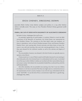 198
F a s h i o n C o m m u n i c a t i o n s — R e p r e s e n t a t i o n i n t h e M e d i a
K
Box 9.3
Dick Cheney, Dressing Down
Journalist Robin Givhan mixes fashion analysis and politics in a way other fashion
editors normally avoid. This story on Vice President Richard Cheney garnered world
attention.
Parka, Ski Cap at Odds With Solemnity of Auschwitz Ceremony
By Robin Givhan, Washington Post staff writer
At yesterday’s gathering of world leaders in southern Poland to mark the 60th
anniversary of the liberation of Auschwitz, the United States was represented by
Vice President Cheney. The ceremony at the Nazi death camp was outdoors, so
those in attendance, such as French President Jacques Chirac and Russian President
Vladimir Putin, were wearing dark, formal overcoats and dress shoes or boots. Be-
cause it was cold and snowing, they were also wearing gentlemen’s hats. In short,
they were dressed for the inclement weather as well as the sobriety and dignity of
the event.
The vice president, however, was dressed in the kind of attire one typically wears to
operate a snow blower.
Cheney stood out in a sea of black-coated world leaders because he was wearing an
olive drab parka with a fur-trimmed hood. It is embroidered with his name. It reminded
one of the way in which children’s clothes are inscribed with their names before they are
sent away to camp. And indeed, the vice president looked like an awkward boy amid the
well-dressed adults.
Like other attendees, the vice president was wearing a hat. But it was not a fedora
or a Stetson or a fur hat or any kind of hat that one might wear to a memorial service as
the representative of one’s country. Instead, it was a knit ski cap, embroidered with the
words “Staff 2001.” It was the kind of hat a conventioneer might find in a goodie bag.
(Washington Post, 2005).
 