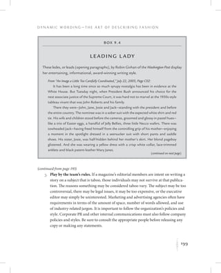 199
D y n a m i c W o r d i n g — T h e A r t o f D e s c r i b i n g F a s h i o n
K
Box 9.4
Leading L ady
These ledes, or leads (opening paragraphs), by Robin Givhan of the Washington Post display
her entertaining, informational, award-winning writing style.
From “An Image a Little Too Carefully Coordinated,” July 22, 2005; Page C02:
It has been a long time since so much syrupy nostalgia has been in evidence at the
White House. But Tuesday night, when President Bush announced his choice for the
next associate justice of the Supreme Court, it was hard not to marvel at the 1950s-style
tableau vivant that was John Roberts and his family.
There they were—John, Jane, Josie and Jack—standing with the president and before
the entire country. The nominee was in a sober suit with the expected white shirt and red
tie. His wife and children stood before the cameras, groomed and glossy in pastel hues—
like a trio of Easter eggs, a handful of Jelly Bellies, three little Necco wafers. There was
towheaded Jack—having freed himself from the controlling grip of his mother—enjoying
a moment in the spotlight dressed in a seersucker suit with short pants and saddle
shoes. His sister, Josie, was half-hidden behind her mother’s skirt. Her blond pageboy
glistened. And she was wearing a yellow dress with a crisp white collar, lace-trimmed
anklets and black patent-leather Mary Janes.
	 3.	Play by the team’s rules. If a magazine’s editorial members are intent on writing a
story on a subject that is taboo, those individuals may not survive at that publica-
tion. The reasons something may be considered taboo vary. The subject may be too
controversial, there may be legal issues, it may be too expensive, or the executive
editor may simply be uninterested. Marketing and advertising agencies often have
requirements in terms of the amount of space, number of words allowed, and use
of industry-related jargon. It is important to follow the organization’s policies and
style. Corporate PR and other internal communications must also follow company
policies and styles. Be sure to consult the appropriate people before releasing any
copy or making any statements.
(continued on next page)
(continued from page 193)
 