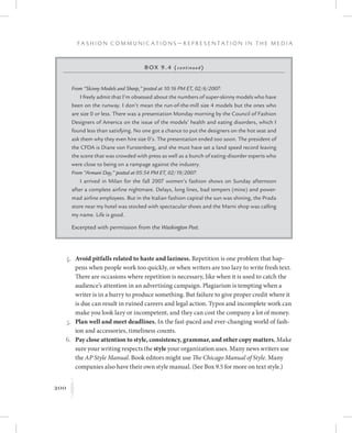 200
F a s h i o n C o m m u n i c a t i o n s — R e p r e s e n t a t i o n i n t h e M e d i a
K
	 4.	Avoid pitfalls related to haste and laziness. Repetition is one problem that hap-
pens when people work too quickly, or when writers are too lazy to write fresh text.
There are occasions where repetition is necessary, like when it is used to catch the
audience’s attention in an advertising campaign. Plagiarism is tempting when a
writer is in a hurry to produce something. But failure to give proper credit where it
is due can result in ruined careers and legal action. Typos and incomplete work can
make you look lazy or incompetent, and they can cost the company a lot of money.
	 5.	Plan well and meet deadlines. In the fast-paced and ever-changing world of fash-
ion and accessories, timeliness counts.
	6.	Pay close attention to style, consistency, grammar, and other copy matters. Make
sure your writing respects the style your organization uses. Many news writers use
the AP Style Manual. Book editors might use The Chicago Manual of Style. Many
companies also have their own style manual. (See Box 9.5 for more on text style.)
Box 9.4 (continued)
From “Skinny Models and Sheep,” posted at 10:16 PM ET, 02/6/2007:
I freely admit that I’m obsessed about the numbers of super-skinny models who have
been on the runway. I don’t mean the run-of-the-mill size 4 models but the ones who
are size 0 or less. There was a presentation Monday morning by the Council of Fashion
Designers of America on the issue of the models’ health and eating disorders, which I
found less than satisfying. No one got a chance to put the designers on the hot seat and
ask them why they even hire size 0’s. The presentation ended too soon. The president of
the CFDA is Diane von Furstenberg, and she must have set a land speed record leaving
the scene that was crowded with press as well as a bunch of eating-disorder experts who
were close to being on a rampage against the industry.
From “Armani Day,” posted at 05:54 PM ET, 02/19/2007:
I arrived in Milan for the fall 2007 women’s fashion shows on Sunday afternoon
after a complete airline nightmare. Delays, long lines, bad tempers (mine) and power-
mad airline employees. But in the Italian fashion capital the sun was shining, the Prada
store near my hotel was stocked with spectacular shoes and the Marni shop was calling
my name. Life is good.
Excerpted with permission from the Washington Post.
 