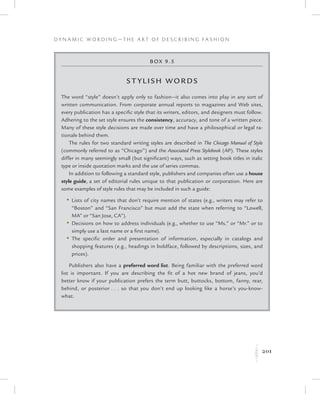 201
D y n a m i c W o r d i n g — T h e A r t o f D e s c r i b i n g F a s h i o n
K
Box 9.5
Stylish Words
The word “style” doesn’t apply only to fashion—it also comes into play in any sort of
written communication. From corporate annual reports to magazines and Web sites,
every publication has a specific style that its writers, editors, and designers must follow.
Adhering to the set style ensures the consistency, accuracy, and tone of a written piece.
Many of these style decisions are made over time and have a philosophical or legal ra-
tionale behind them.
The rules for two standard writing styles are described in The Chicago Manual of Style
(commonly referred to as “Chicago”) and the Associated Press Stylebook (AP). These styles
differ in many seemingly small (but significant) ways, such as setting book titles in italic
type or inside quotation marks and the use of series commas.
In addition to following a standard style, publishers and companies often use a house
style guide, a set of editorial rules unique to that publication or corporation. Here are
some examples of style rules that may be included in such a guide:
	 •	Lists of city names that don’t require mention of states (e.g., writers may refer to
“Boston” and “San Francisco” but must add the state when referring to “Lowell,
MA” or “San Jose, CA”).
	 •	Decisions on how to address individuals (e.g., whether to use “Ms.” or “Mr.” or to
simply use a last name or a first name).
	 •	The specific order and presentation of information, especially in catalogs and
shopping features (e.g., headings in boldface, followed by descriptions, sizes, and
prices).
Publishers also have a preferred word list. Being familiar with the preferred word
list is important. If you are describing the fit of a hot new brand of jeans, you’d
better know if your publication prefers the term butt, buttocks, bottom, fanny, rear,
behind, or posterior . . . so that you don’t end up looking like a horse’s you-know-
what.
 
