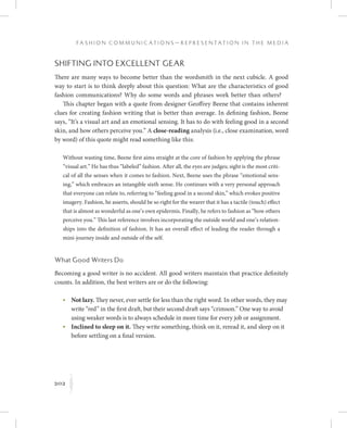 202
F a s h i o n C o m m u n i c a t i o n s — R e p r e s e n t a t i o n i n t h e M e d i a
K
Shifting into Excellent Gear
There are many ways to become better than the wordsmith in the next cubicle. A good
way to start is to think deeply about this question: What are the characteristics of good
fashion communications? Why do some words and phrases work better than others?
This chapter began with a quote from designer Geoffrey Beene that contains inherent
clues for creating fashion writing that is better than average. In defining fashion, Beene
says, “It’s a visual art and an emotional sensing. It has to do with feeling good in a second
skin, and how others perceive you.” A close-reading analysis (i.e., close examination, word
by word) of this quote might read something like this:
Without wasting time, Beene first aims straight at the core of fashion by applying the phrase
“visual art.” He has thus “labeled” fashion. After all, the eyes are judges; sight is the most criti-
cal of all the senses when it comes to fashion. Next, Beene uses the phrase “emotional sens-
ing,” which embraces an intangible sixth sense. He continues with a very personal approach
that everyone can relate to, referring to “feeling good in a second skin,” which evokes positive
imagery. Fashion, he asserts, should be so right for the wearer that it has a tactile (touch) effect
that is almost as wonderful as one’s own epidermis. Finally, he refers to fashion as “how others
perceive you.” This last reference involves incorporating the outside world and one’s relation-
ships into the definition of fashion. It has an overall effect of leading the reader through a
mini-journey inside and outside of the self.
What Good Writers Do
Becoming a good writer is no accident. All good writers maintain that practice definitely
counts. In addition, the best writers are or do the following:
	 •	Not lazy. They never, ever settle for less than the right word. In other words, they may
write “red” in the first draft, but their second draft says “crimson.” One way to avoid
using weaker words is to always schedule in more time for every job or assignment.
	 •	Inclined to sleep on it. They write something, think on it, reread it, and sleep on it
before settling on a final version.
 