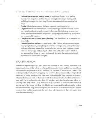 203
D y n a m i c W o r d i n g — T h e A r t o f D e s c r i b i n g F a s h i o n
K
	 •	Habitually reading and making notes. In addition to doing a lot of reading
(newspapers, magazines, and novels) and writing (journaling, e-mailing, and
scribbling), most good writers keep their dictionaries and thesauruses at arm’s
reach.
	 •	Precise. Clarity is paramount. So, being precise is a goal to strive for.
	 •	Unpretentious. Good writers know arcane knowledge—information that no one
but a small insider group understands—kills readership. Referring to acronyms,
events, and abbreviations that only a select group of people can readily recognize is
not an acceptable practice.
	 •	Complete in scope, without overexplaining. Copy should only be as complete as it
needs to be.
	 •	Considerate of the audience. A good writer asks, “Where is this communications
piece going to be seen, or aired in public?” If the writing is for a catalog, the writer
pretends to be in the shoes of the person who gets it in the mail. He or she thinks:
“How do most people read catalogs?” Often, what catches the reader’s attention
is a commanding phrase or even a single word. Knowing the audience intimately
provides focus for a writer’s thoughts.
Spoken Fashion
When writing fashion scripts for a broadcast audience or for a runway show held in a
department store, bridal salon, or other public space, the topics and themes must be as
contemporary as possible to attract and hold the attention of listeners and viewers. The
writing must be lively, short, engaging, and assertive. Presenters must be well-practiced
in the art of public speaking, and they must look polished if they are going to be seen.
They must articulate well, so that their words do not slur or falter, but deliver their mes-
sage with clarity to listening ears. Effective speakers work hard to eliminate fillers, in-
cluding “like” and “umm.” They make sure they know how to pronounce the names of
people and of key terms (see Box 9.6). Ideally, presenters and broadcasters also perfect
their voices so that they are soothing and pleasant to the ears of their listeners. No one
wants to hear a whiny voice speak for more than a few minutes, if that—no matter how
wonderful the writing is.
 
