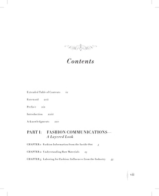 vii
K
Contents
Extended Table of Contents   ix
Foreword   xvii
Preface   xix
Introduction   xxiii
Acknowledgments   xxv
Part I:	 Fashion Communications—
	 A Layered Look
Chapter 1:  Fashion Information from the Inside Out   3
Chapter 2:  Understanding Raw Materials   25
Chapter 3:  Laboring for Fashion: Influences from the Industry   43
f
 