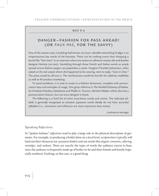 204
F a s h i o n C o m m u n i c a t i o n s — R e p r e s e n t a t i o n i n t h e M e d i a
K
Box 9.6
Danger—Fashion F ox Pass Ahead!
(or Faux Pas, f or the Savvy)
One of the easiest ways a budding fashionista can burn valuable networking bridges is to
mispronounce key words of the business. There can be nothing worse than dropping a
bomb like “Her-mees” in an interview when one means to reference master silk-and-leather
designer Hermès (air-mez). Stumbling through those French and Italian words so amply
spread across fashion jargon can jeopardize a career. Imagine if Scarlett Johansson, when
asked on the red carpet whom she happened to be wearing, were to reply, “Give-in-chee.”
The press would be all over it. The ramifications would be horrific for celebrity credibility
as well as for product marketing.
To avoid problems, it is wise to invest in a fashion dictionary, complete with pronun-
ciation keys and examples of usage. One great reference is The Fairchild Dictionary of Fashion,
by Charlotte Mankey Calasibetta and Phyllis G. Tortora. Merriam-Webster online also has a
pronunciation feature, but not every designer is listed.
The following is a brief list of some must-know words and names. The italicized syl-
lable is generally recognized as stressed. Japanese words ideally do not have accented
syllables (i.e., intonation and inflection are more important than stress).
Speaking Adjectives
In “spoken fashion,” adjectives tend to play a large role in the physical description of gar-
ments. For example, in producing a bridal show on a local level, scriptwriters typically will
haul out their thesaurus (or synonym finder) and use words like elegant, romantic, alluring,
nostalgic, and radiant. These are exactly the types of words the audience yearns to hear,
since the audience is frequently made up of brides-to-be and their friends and family (espe-
cially mothers). Gushing, in this case, is a good thing.
(continued on next page)
 