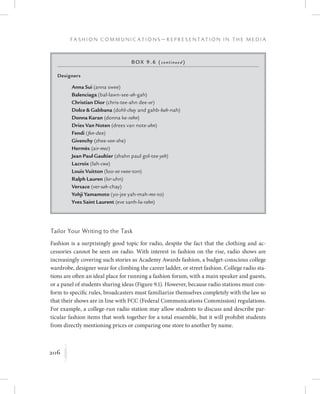 206
F a s h i o n C o m m u n i c a t i o n s — R e p r e s e n t a t i o n i n t h e M e d i a
K
Tailor Your Writing to the Task
Fashion is a surprisingly good topic for radio, despite the fact that the clothing and ac-
cessories cannot be seen on radio. With interest in fashion on the rise, radio shows are
increasingly covering such stories as Academy Awards fashion, a budget-conscious college
wardrobe, designer wear for climbing the career ladder, or street fashion. College radio sta-
tions are often an ideal place for running a fashion forum, with a main speaker and guests,
or a panel of students sharing ideas (Figure 9.1). However, because radio stations must con-
form to specific rules, broadcasters must familiarize themselves completely with the law so
that their shows are in line with FCC (Federal Communications Commission) regulations.
For example, a college-run radio station may allow students to discuss and describe par-
ticular fashion items that work together for a total ensemble, but it will prohibit students
from directly mentioning prices or comparing one store to another by name.
Box 9.6 (continued)
Designers
		 Anna Sui (anna swee)
		 Balenciaga (bal-lawn-see-ah-gah)
		 Christian Dior (chris-tee-ahn dee-or)
		 Dolce  Gabbana (dohl-chay and gahb-bah-nah)
		 Donna Karan (donna ke-rahn)
		 Dries Van Noten (drees van note-ahn)
		 Fendi (fen-dee)
		Givenchy (zhee-von-she)
		Hermès (air-mez)
		 Jean Paul Gaultier (zhahn paul gol-tee-yeh)
		 Lacroix (lah-cwa)
		 Louis Vuitton (loo-ee vwee-ton)
		 Ralph Lauren (lor-uhn)
		Versace (ver-sah-chay)
		Yohji Yamamoto (yo-jee yah-mah-mo-to)
		Yves Saint Laurent (eve sanh-la-rahn)
 