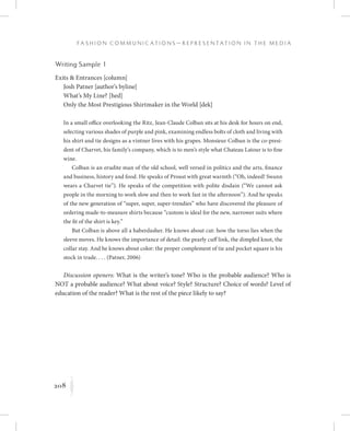 208
F a s h i o n C o m m u n i c a t i o n s — R e p r e s e n t a t i o n i n t h e M e d i a
K
Writing Sample 1
Exits  Entrances [column]
Josh Patner [author’s byline]
What’s My Line? [hed]
Only the Most Prestigious Shirtmaker in the World [dek]
In a small office overlooking the Ritz, Jean-Claude Colban sits at his desk for hours on end,
selecting various shades of purple and pink, examining endless bolts of cloth and living with
his shirt and tie designs as a vintner lives with his grapes. Monsieur Colban is the co-presi-
dent of Charvet, his family’s company, which is to men’s style what Chateau Latour is to fine
wine.
Colban is an erudite man of the old school, well versed in politics and the arts, finance
and business, history and food. He speaks of Proust with great warmth (“Oh, indeed! Swann
wears a Charvet tie”). He speaks of the competition with polite disdain (“We cannot ask
people in the morning to work slow and then to work fast in the afternoon”). And he speaks
of the new generation of “super, super, super-trendies” who have discovered the pleasure of
ordering made-to-measure shirts because “custom is ideal for the new, narrower suits where
the fit of the shirt is key.”
But Colban is above all a haberdasher. He knows about cut: how the torso lies when the
sleeve moves. He knows the importance of detail: the pearly cuff link, the dimpled knot, the
collar stay. And he knows about color: the proper complement of tie and pocket square is his
stock in trade. . . . (Patner, 2006)
Discussion openers: What is the writer’s tone? Who is the probable audience? Who is
NOT a probable audience? What about voice? Style? Structure? Choice of words? Level of
education of the reader? What is the rest of the piece likely to say?
 