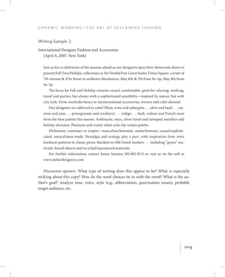 209
D y n a m i c W o r d i n g — T h e A r t o f D e s c r i b i n g F a s h i o n
K
Writing Sample 2
International Designer Fashion and Accessories
(April 4, 2007. New York)
Join us for a celebration of the seasons ahead as our designers open their showroom doors to
present Fall Two/Holiday collections at the DoubleTree Guest Suites Times Square, corner of
7th Avenue  47th Street in midtown Manhattan, May 6th  7th from 9a–6p, May 8th from
9a–5p.
The focus for Fall and Holiday remains casual, comfortable, great for relaxing, working,
travel and parties, but always with a sophisticated sensibility—inspired by nature, but with
city style. From wardrobe basics to unconventional accessories, texture and color abound.
Our designers are addicted to color! Plum, wine and aubergine . . . olive and basil . . . cay-
enne and yam . . . pomegranate and cranberry . . . indigo . . . bark, walnut and French roast
form the base palette this season. Anthracite, onyx, silver tinsel and antiqued metallics add
holiday shimmer. Platinum and winter white echo the winter palette.
Dichotomy continues to inspire—masculine/feminine, matte/lustrous, casual/sophisti-
cated, natural/man-made. Nostalgia and ecology play a part, with inspiration from retro
linoleum patterns to classic picnic blankets to Old Dutch masters . . . including “green” ma-
terials, found objects and recycled/repurposed materials.
For further information contact Susan Summa 505.982.9112 or visit us on the web at
www.atelierdesigners.com
Discussion openers: What type of writing does this appear to be? What is especially
striking about this copy? How do the word choices tie in with the event? What is the au-
thor’s goal? Analyze tone, voice, style (e.g., abbreviation, punctuation issues), probable
target audience, etc.
 