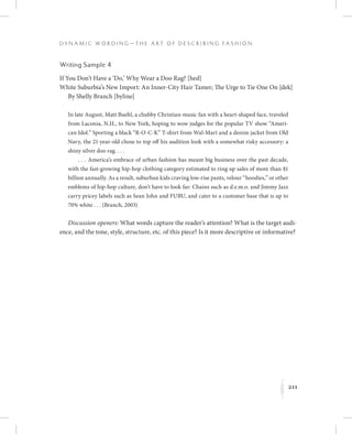 211
D y n a m i c W o r d i n g — T h e A r t o f D e s c r i b i n g F a s h i o n
K
Writing Sample 4
If You Don’t Have a ‘Do,’ Why Wear a Doo Rag? [hed]
White Suburbia’s New Import: An Inner-City Hair Tamer; The Urge to Tie One On [dek]
By Shelly Branch [byline]
In late August, Matt Buehl, a chubby Christian-music fan with a heart-shaped face, traveled
from Laconia, N.H., to New York, hoping to wow judges for the popular TV show “Ameri-
can Idol.” Sporting a black “R-O-C-K” T-shirt from Wal-Mart and a denim jacket from Old
Navy, the 21-year-old chose to top off his audition look with a somewhat risky accessory: a
shiny silver doo rag. . . .
 . . . America’s embrace of urban fashion has meant big business over the past decade,
with the fast-growing hip-hop clothing category estimated to ring up sales of more than $1
billion annually. As a result, suburban kids craving low-rise pants, velour “hoodies,” or other
emblems of hip-hop culture, don’t have to look far: Chains such as d.e.m.o. and Jimmy Jazz
carry pricey labels such as Sean John and FUBU, and cater to a customer base that is up to
70% white . . . (Branch, 2003)
Discussion openers: What words capture the reader’s attention? What is the target audi-
ence, and the tone, style, structure, etc. of this piece? Is it more descriptive or informative?
 