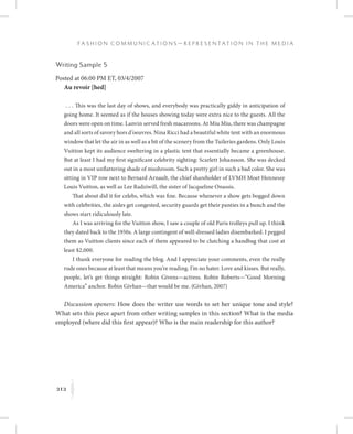 212
F a s h i o n C o m m u n i c a t i o n s — R e p r e s e n t a t i o n i n t h e M e d i a
K
Writing Sample 5
Posted at 06:00 PM ET, 03/4/2007
Au revoir [hed]
 . . . This was the last day of shows, and everybody was practically giddy in anticipation of
going home. It seemed as if the houses showing today were extra nice to the guests. All the
doors were open on time. Lanvin served fresh macaroons. At Miu Miu, there was champagne
and all sorts of savory hors d’oeuvres. Nina Ricci had a beautiful white tent with an enormous
window that let the air in as well as a bit of the scenery from the Tuileries gardens. Only Louis
Vuitton kept its audience sweltering in a plastic tent that essentially became a greenhouse.
But at least I had my first significant celebrity sighting: Scarlett Johansson. She was decked
out in a most unflattering shade of mushroom. Such a pretty girl in such a bad color. She was
sitting in VIP row next to Bernard Arnault, the chief shareholder of LVMH Moet Hennessy
Louis Vuitton, as well as Lee Radziwill, the sister of Jacqueline Onassis.
That about did it for celebs, which was fine. Because whenever a show gets bogged down
with celebrities, the aisles get congested, security guards get their panties in a bunch and the
shows start ridiculously late.
As I was arriving for the Vuitton show, I saw a couple of old Paris trolleys pull up. I think
they dated back to the 1950s. A large contingent of well-dressed ladies disembarked. I pegged
them as Vuitton clients since each of them appeared to be clutching a handbag that cost at
least $2,000.
I thank everyone for reading the blog. And I appreciate your comments, even the really
rude ones because at least that means you’re reading. I’m no hater. Love and kisses. But really,
people, let’s get things straight: Robin Givens—actress. Robin Roberts—“Good Morning
America” anchor. Robin Givhan—that would be me. (Givhan, 2007)
Discussion openers: How does the writer use words to set her unique tone and style?
What sets this piece apart from other writing samples in this section? What is the media
employed (where did this first appear)? Who is the main readership for this author?
 