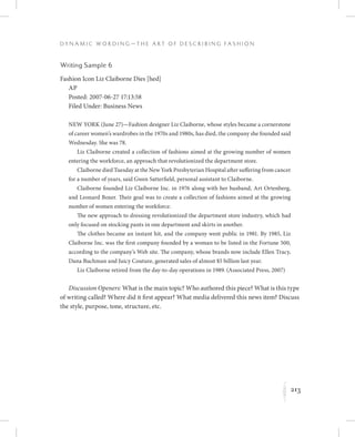 213
D y n a m i c W o r d i n g — T h e A r t o f D e s c r i b i n g F a s h i o n
K
Writing Sample 6
Fashion Icon Liz Claiborne Dies [hed]
AP
Posted: 2007-06-27 17:13:58
Filed Under: Business News
NEW YORK (June 27)—Fashion designer Liz Claiborne, whose styles became a cornerstone
of career women’s wardrobes in the 1970s and 1980s, has died, the company she founded said
Wednesday. She was 78.
Liz Claiborne created a collection of fashions aimed at the growing number of women
entering the workforce, an approach that revolutionized the department store.
Claiborne died Tuesday at the New York Presbyterian Hospital after suffering from cancer
for a number of years, said Gwen Satterfield, personal assistant to Claiborne.
Claiborne founded Liz Claiborne Inc. in 1976 along with her husband, Art Ortenberg,
and Leonard Boxer. Their goal was to create a collection of fashions aimed at the growing
number of women entering the workforce.
The new approach to dressing revolutionized the department store industry, which had
only focused on stocking pants in one department and skirts in another.
The clothes became an instant hit, and the company went public in 1981. By 1985, Liz
Claiborne Inc. was the first company founded by a woman to be listed in the Fortune 500,
according to the company’s Web site. The company, whose brands now include Ellen Tracy,
Dana Buchman and Juicy Couture, generated sales of almost $5 billion last year.
Liz Claiborne retired from the day-to-day operations in 1989. (Associated Press, 2007)
Discussion Openers: What is the main topic? Who authored this piece? What is this type
of writing called? Where did it first appear? What media delivered this news item? Discuss
the style, purpose, tone, structure, etc.
 