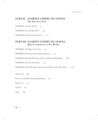 viii
C o n t e n t s
K
Part II:	 Fashion Communications—
	 The Business End
Chapter 4:  Details, Details   71
Chapter 5:  Becoming Fashion   103
Chapter 6:  Out There for All to See   121
Part III:	 Fashion Communications—
	 Representation in the Media
Chapter 7:  The Big C: Creativity   151
Chapter 8: Evolution of the Fashion Magazine   171
Chapter 9: Dynamic Wording—The Art of Describing Fashion   189
Chapter 10: Visuals That Speak   215
Chapter 11: “With This Page (Ad, Script, or Whatever!), I Thee Wed”    239
Afterword   263
Resources and Recommended Readings   267
References   273
Credits   281
Index   283
 