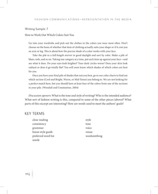 214
F a s h i o n C o m m u n i c a t i o n s — R e p r e s e n t a t i o n i n t h e M e d i a
K
Writing Sample 7
How to Work Out Which Colors Suit You
Go into your wardrobe and pick out the clothes in the colors you wear most often. Don’t
choose on the basis of whether that item of clothing actually suits your shape or if it cost you
an arm or leg. This is about how the precise shade of a color works with your face.
Take the pile to a full-length mirror in good daylight and sort by color. Make a pile of
blues, reds, and so on. Taking one category at a time, put each item up against your face—and
see what it does. Do your eyes look brighter? Your dark circles worse? Does your skin look
radiant or does it go totally flat? You will soon know which shades of which colors are best
for you.
Once you have your final pile of shades that suit you best, go to our color charts to find out
which section (Cool and Bright, Warm, or Mid-Tones) you belong to. We are not looking for
a perfect match here, but you should have at least four of the colors from one of the sections
in your pile. (Woodall and Constantine, 2004)
Discussion openers: What is the tone and style of writing? Who is the intended audience?
What sort of fashion writing is this, compared to some of the other pieces (above)? What
parts of this excerpt are interesting? How are words used to meet the authors’ goals?
Key Terms
	 	 close reading
	 	 consistency
	 	 grammar
	 	 house style guide
	 	 preferred word list
	 	 simile
	 	 style
	 	 tone
	 	 voice
	 	 venue
	 	 wordsmithing
 