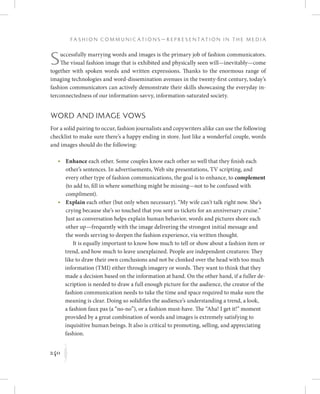 240
F a s h i o n C o m m u n i c a t i o n s — R e p r e s e n t a t i o n i n t h e M e d i a
K
Successfully marrying words and images is the primary job of fashion communicators.
The visual fashion image that is exhibited and physically seen will—inevitably—come
together with spoken words and written expressions. Thanks to the enormous range of
imaging technologies and word-dissemination avenues in the twenty-first century, today’s
fashion communicators can actively demonstrate their skills showcasing the everyday in-
terconnectedness of our information-savvy, information-saturated society.
Word and Image Vows
For a solid pairing to occur, fashion journalists and copywriters alike can use the following
checklist to make sure there’s a happy ending in store. Just like a wonderful couple, words
and images should do the following:
	 •	Enhance each other. Some couples know each other so well that they finish each
other’s sentences. In advertisements, Web site presentations, TV scripting, and
every other type of fashion communications, the goal is to enhance, to complement
(to add to, fill in where something might be missing—not to be confused with
compliment).
	 •	Explain each other (but only when necessary). “My wife can’t talk right now. She’s
crying because she’s so touched that you sent us tickets for an anniversary cruise.”
Just as conversation helps explain human behavior, words and pictures shore each
other up—frequently with the image delivering the strongest initial message and
the words serving to deepen the fashion experience, via written thought.
It is equally important to know how much to tell or show about a fashion item or
trend, and how much to leave unexplained. People are independent creatures: They
like to draw their own conclusions and not be clonked over the head with too much
information (TMI) either through imagery or words. They want to think that they
made a decision based on the information at hand. On the other hand, if a fuller de-
scription is needed to draw a full enough picture for the audience, the creator of the
fashion communication needs to take the time and space required to make sure the
meaning is clear. Doing so solidifies the audience’s understanding a trend, a look,
a fashion faux pas (a “no-no”), or a fashion must-have. The “Aha! I get it!” moment
provided by a great combination of words and images is extremely satisfying to
inquisitive human beings. It also is critical to promoting, selling, and appreciating
fashion.
 