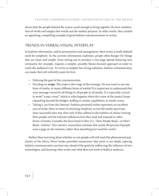 242
F a s h i o n C o m m u n i c a t i o n s — R e p r e s e n t a t i o n i n t h e M e d i a
K
shows that the people behind the scenes cared enough to bring together the best combina-
tion of words and images that would suit the media’s purpose. In other words, they created
an appealing, compelling example of good fashion communications in action.
Trends in Verbal-Visual Interplay
In fashion information, and its presentation and management, there exists a newly defined
need for simplicity. In the current information explosion, people often hunger for things
that are clean and simple. Even setting out to produce a two-page spread featuring new
swimsuits, for example, requires a simpler, possibly theme-focused approach in order to
catch the audience’s eye. To arrive at simpler but strong solutions, fashion communicators
can make their job infinitely easier by first:
	 •	Defining the goal of the communication.
	 •	Deciding on scope. The scope is the range of the message. Do you want to use one
form of media, or many different forms of media? It is important to understand that
your message cannot be all things to all people in all media. It is especially crucial
to avoid “scope-creep,” which is what happens when the vision of the project keeps
expanding beyond the budget, staffing or artistic capabilities, or media venue.
	 •	Taking a cue from the Internet. Fashion presented online represents an excellent
area of study when it comes to attaining simplicity across the media spectrum,
since successful sites stay alive only if they adhere to the realities of online viewing.
How people surf the Internet influences how they read and respond to other
forms of media. Consider the facts listed in Box 11.1, “How People Read—or Don’t
Read—Online.” (For starters, researchers estimate that nearly 80 percent of people
scan a page on the monitor, rather than absorbing text word for word.)
Rather than worrying about whether or not people will still read (the phenomenal pop-
ularity of the Harry Potter books provided reassurance that print is not dead), aspiring
fashion communicators can best stay ahead of the game by embracing the influence of new
technologies, and learning what works and what does not work to hold an audience.
 