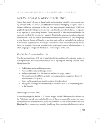 243
“ W i t h T h i s P a g e ( A d , Sc r i p t , o r W h a t e v e r ! ) , I T h e e W e d ”
K
A Crash Course in Web Site Excellence
Having dual master’s degrees in digital media and marketing, with all its current crisscross-
ing between media and brands, would be ideal for anyone attempting to begin a career in
fashion. Add a fine arts degree to that, and then some computer-aided design (CAD) and
graphic design and writing courses, and maybe, just maybe, an individual could be expected
to put together an outstanding Web site. There is a wealth of information available for the
mastering (see Box 11.2 for necessary legalese). Realistically speaking, though, most people
do not launch a Web site with all of the aforementioned educational tools. They hire people
to help them, or they are self-taught, or use that tried-and-true method of trial and error.
When success happens online, it usually is connected to a well-constructed, clearly defined
rhetorical situation. Rhetorical situation refers to the particular set of circumstances in
which language is being used. (See Box 11.3 on the origins of this term.)
Web Site Pre-Construction Checklist
Whether constructing a Web site or analyzing the presentation of words and images in
existing Web sites, the fast track to simplicity lies in figuring out, defining, and then estab-
lishing firmly the:
	 •	Task(s) of the writer and image-creator
	 •	Purpose of the writer and image-creator
	 •	Audience (who exactly is the site’s core audience or target viewer?)
	 •	Rhetorical stance (credibility, attitude, knowledge and preconceptions, degree of
information accuracy, etc.)
	 •	Genre and language (tone, special wording, style of wording)
	 •	Anticipated challenges to online rhetorical situations (how to handle the responses
to the Web site)
Examining Successful Sites
In this chapter’s profile (Profile 11.1), fashion blogger Michele Obi shares about herself and
the Web site she started, www.myfashionlife.com. At the cornerstone of her venture has been a
strong sense of her own identity, which directly contributes to a well-defined rhetorical stance.
Blogging offers a unique opportunity for simplifying the presentation of fashion information.
 