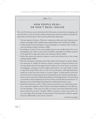 244
F a s h i o n C o m m u n i c a t i o n s — R e p r e s e n t a t i o n i n t h e M e d i a
K
Box 11.1
How People Read—
or Don’t Read—Online
The rise of the Internet as an environment for information, entertainment, shopping, and
news has led to a slew of research studies endeavoring to discover exactly how people ab-
sorb online communications. Here are some preliminary discoveries:
	 •	The vast majority of viewers—79 percent—simply scan online text; only 16 percent read
closely, according to Web usability experts Jakob Nielsen and Carol Pernice (2008).
	 •	It takes people 25 percent longer to read something on a computer than it does to
read something on paper (Cameron, 2008).
	 •	According to a study of news sites, people’s eyes are not usually drawn first to the
photographs, but rather to the words in headlines, especially if a headline is placed
in the upper left or right side of the screen (Outing and Ruel, 2008).
	 •	Words have about one second to impress a viewer and convince him or her to keep
reading (Sandler, 2006).
	 •	Web site description techniques that help readers find material via search engines
are important to visibility for obvious reasons: Someone surfing the Internet may
never go deeper than the first page of search results on his or her screen. In the past,
metatagging, a technique of search engine optimization, was used widely to select
or tag words using HTML code, so that the most pertinent, well-targeted phrases
would rise to the top of the results on a search engine. To keep abreast of the best
ways with which to capture the attention of potential viewers, technical marketing as-
sistance may or may not be helpful, depending on technological shifts. The main thing
to remember is that competition for viewers is fierce and will only become fiercer—so
keeping on top of technological developments makes good business sense.
	 •	Emotional connection counts: “What consumers want now is an emotional connec-
tion,” states Kevin Roberts, CEO of Saatchi and Saatchi Worldwide in the PBS spe-
cial The Persuaders. “They want to be able to connect with what’s behind the brand,
what’s behind the promise” (Frontline, 2004). It stands to reason that words, col-
ors, and images all invite longer viewing sessions if they have been crafted to appeal
(however subliminally) to the viewers’ emotions.
(continued on next page)
 