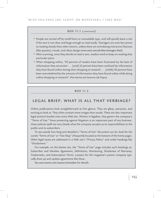 245
“ W i t h T h i s P a g e ( A d , Sc r i p t , o r W h a t e v e r ! ) , I T h e e W e d ”
K
Box 11.2
Leg al Brief: What IS All That Verbiage?
Online publications look straightforward at first glance. They are glitzy, attractive, and
exciting to look at. They often contain more images than words. There are also important
legal sections loaded onto every Web site. Written in legalese, they govern the company’s
“Terms of Use.” Since protecting against litigation is an important part of any business,
these policies spell out very clearly what the company accepts as its responsibilities to the
public and its subscribers.
To see exactly how long and detailed a “Terms of Use” document can be, look for the
words “Terms of Use” or “Site Map” (frequently located at the bottom of the home page).
Other legal issues are addressed in a Web site’s “Privacy Policy” and under headings like
“Disclaimers.”
For example, on the Essence site, the “Terms of Use” page includes such headings as:
Subscriber and Member Agreement, Definitions, Monitoring, Disclaimer of Warranty,
Trademarks, and Subscription Terms. Lawyers for the magazine’s parent company typi-
cally draw up and update agreements like these.
See www.essence.com/essence/termsofuse for details.
Box 11.1 (continued)
	 •	People are turned off by small fonts or unreadable type, and will quickly leave a site
if the text is not clear and large enough to read easily. Teenagers are even less prone
to reading closely than other viewers, unless there are stimulating interactive features
(like quizzes), visuals, and clean design (www.useit.com/alertbox/teenagers.html).
	 •	After scanning, once they decide to read a text, readers tend to keep on reading that
particular piece.
	 •	When shopping online, “43 percent of readers have been frustrated by the lack of
information they encounter . . . [and] 32 percent have been confused by information
they have found online during their shopping or research . . . [while] 30 percent have
been overwhelmed by the amount of information they have found online while doing
online shopping or research” (Pew Internet and American Life Project).
 