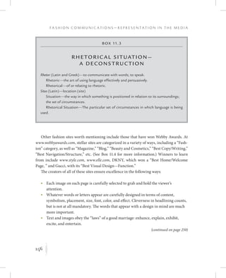 246
F a s h i o n C o m m u n i c a t i o n s — R e p r e s e n t a t i o n i n t h e M e d i a
K
Other fashion sites worth mentioning include those that have won Webby Awards. At
www.webbyawards.com, stellar sites are categorized in a variety of ways, including a “Fash-
ion” category, as well as “Magazine,” “Blog,” “Beauty and Cosmetics,” “Best Copy/Writing,”
“Best Navigation/Structure,” etc. (See Box 11.4 for more information.) Winners to learn
from include www.style.com, www.elle.com, DKNY, which won a “Best Home/Welcome
Page, ” and Gucci, with its “Best Visual Design­—Function.”
The creators of all of these sites ensure excellence in the following ways:
	 •	Each image on each page is carefully selected to grab and hold the viewer’s
attention.
	 •	Whatever words or letters appear are carefully designed in terms of content,
symbolism, placement, size, font, color, and effect. Cleverness in headlining counts,
but is not at all mandatory. The words that appear with a design in mind are much
more important.
	 •	Text and images obey the “laws” of a good marriage: enhance, explain, exhibit,
excite, and entertain.
Box 11.3
Rhetoric al Situation—
a Decons truction
Rhetor (Latin and Greek)—to communicate with words; to speak.
Rhetoric—the art of using language effectively and persuasively.
Rhetorical—of or relating to rhetoric.
Situs (Latin)—location (site)
Situation—the way in which something is positioned in relation to its surroundings;
the set of circumstances.
Rhetorical Situation—The particular set of circumstances in which language is being
used.
(continued on page 250)
 