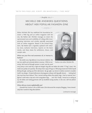 247
“ W i t h T h i s P a g e ( A d , Sc r i p t , o r W h a t e v e r ! ) , I T h e e W e d ”
K
•  Prof ile 11.1  •
Michele Obi Answers Questions
about Her Popular Fashion-zine
K
Editor Michele Obi has redefined the boundaries be-
tween a Web log and an online magazine with her
site, My Fashion Life. Michele manages to retain the
opinionated tone and credibility of a blog while incor-
porating interviews and articles typically associated
with an online magazine. Based in the United King-
dom, My Fashion Life is regularly updated with indus-
try news, exclusive interviews, reports on the latest
trends, and diary dates for exhibitions, shows, and
sample sales.
What was your first real awareness of, or interest in,
fashion?
My mother was a big influence in my interest in fashion. She
was very stylish and extremely fashion conscious. While at uni-
versity, she’d work all through summer in retail, and she saved
every penny so she could buy a high-end designer bag (this was before the whole “IT bag” craze). Her
motto was quality over quantity. She always had a copy of Vogue or Elle lying around and I’d find myself
flicking through, soaking up all the information. By age eight, my interest in fashion started to manifest
itself in my designs. I’d spend afternoons drawing gowns (always with big puffy sleeves) . . . looking back
they must have been hideous! Then I started making clothes from plastic bags. I had no material, but I
figured I could make a top and a skirt using plastic bags . . . and I did. Finally, I moved on to cutting up
my old clothes and making garments with my handheld sewing machine. In the end, I fell into fashion
journalism.  
When did you invent myfashionlife.com?
I founded My Fashion Life in 2003 when I first discovered the concept of blogging. I knew immedi-
ately that I wanted to blog about fashion.
Fashion-zine editor Michele Obi.
(continued on next page)
 