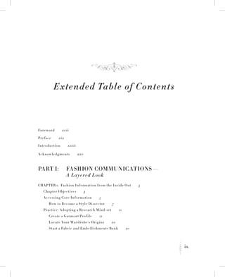 ix
K
Extended Table of Contents
Foreword   xvii
Preface   xix
Introduction   xxiii
Acknowledgments   xxv
Part I:	 Fashion Communications—
	 A Layered Look
Chapter 1:  Fashion Information from the Inside Out   3
	 Chapter Objectives   3
	 Accessing Core Information   5
		How to Become a Style Dissector   7
	 Practice: Adopting a Research Mind-set   11
		 Create a Garment Profile   11
		 Locate Your Wardrobe’s Origins   20
		Start a Fabric and Embellishments Bank   20
f
 