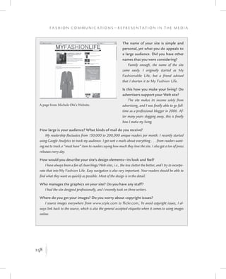 248
F a s h i o n C o m m u n i c a t i o n s — R e p r e s e n t a t i o n i n t h e M e d i a
K
The name of your site is simple and
personal, yet what you do appeals to
a large audience. Did you have other
names that you were considering?
Funnily enough, the name of the site
came easily. I originally started as My
Fashionable Life, but a friend advised
that I shorten it to My Fashion Life.
Is this how you make your living? Do
advertisers support your Web site?
The site makes its income solely from
advertising, and I was finally able to go full-
time as a professional blogger in 2006. Af-
ter many years slogging away, this is finally
how I make my living.
How large is your audience? What kinds of mail do you receive?
My readership fluctuates from 150,000 to 200,000 unique readers per month. I recently started
using Google Analytics to track my audience. I get sent e-mails about everything . . . from readers want-
ing me to track a “must have” item to readers saying how much they love the site. I also get a ton of press
releases every day.
How would you describe your site’s design elements—its look and feel?
I have always been a fan of clean blogs/Web sites, i.e., the less clutter the better, and I try to incorpo-
rate that into My Fashion Life. Easy navigation is also very important. Your readers should be able to
find what they want as quickly as possible. Most of the design is in the detail.
Who manages the graphics on your site? Do you have any staff?
I had the site designed professionally, and I recently took on three writers.
Where do you get your images? Do you worry about copyright issues?
I source images everywhere from www.style.com to flickr.com, To avoid copyright issues, I al-
ways link back to the source, which is also the general accepted etiquette when it comes to using images
online.
A page from Michele Obi’s Website.
 
