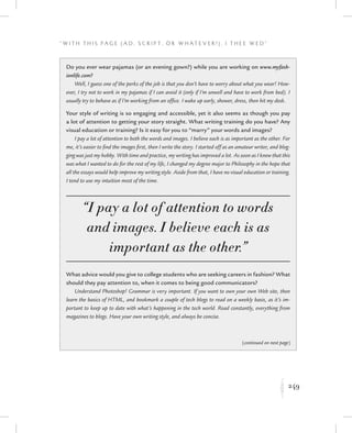 249
“ W i t h T h i s P a g e ( A d , Sc r i p t , o r W h a t e v e r ! ) , I T h e e W e d ”
K
Do you ever wear pajamas (or an evening gown?) while you are working on www.myfash-
ionlife.com?
Well, I guess one of the perks of the job is that you don’t have to worry about what you wear! How-
ever, I try not to work in my pajamas if I can avoid it (only if I’m unwell and have to work from bed). I
usually try to behave as if I’m working from an office. I wake up early, shower, dress, then hit my desk.
Your style of writing is so engaging and accessible, yet it also seems as though you pay
a lot of attention to getting your story straight. What writing training do you have? Any
visual education or training? Is it easy for you to “marry” your words and images?
I pay a lot of attention to both the words and images. I believe each is as important as the other. For
me, it’s easier to find the images first, then I write the story. I started off as an amateur writer, and blog-
ging was just my hobby. With time and practice, my writing has improved a lot. As soon as I knew that this
was what I wanted to do for the rest of my life, I changed my degree major to Philosophy in the hope that
all the essays would help improve my writing style. Aside from that, I have no visual education or training.
I tend to use my intuition most of the time.
“I pay a lot of attention to words
and images. I believe each is as
important as the other.”
What advice would you give to college students who are seeking careers in fashion? What
should they pay attention to, when it comes to being good communicators?
Understand Photoshop! Grammar is very important. If you want to own your own Web site, then
learn the basics of HTML, and bookmark a couple of tech blogs to read on a weekly basis, as it’s im-
portant to keep up to date with what’s happening in the tech world. Read constantly, everything from
magazines to blogs. Have your own writing style, and always be concise.
(continued on next page)
 
