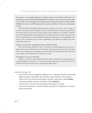 250
F a s h i o n C o m m u n i c a t i o n s — R e p r e s e n t a t i o n i n t h e M e d i a
K
	 •	Copy blocks tend to be shaped according to size—with short summaries that entice
deeper reading via hyperlinks (live links that, when clicked on, take readers to
a fuller text or sets of words and images). Summary-style copy is called chunks;
writing these blocks of copy is sometimes called chunking.
	 •	“Scope-creep” or an excess of information and imagery is avoided.
	 •	The viewer’s satisfaction—related to his/her purpose for visiting the site—is of the
utmost importance.
You present a more global approach to fashion than do most fashion influencers. For
example, you cover the Korean photographer Kim Yong-ho on your site just as you might
cover a Milan or Paris designer. Some people say that Asia, South America, India, and the
Middle East are not worth following when it comes to fashion. What are your thoughts
on this?
I think the West has been guilty of ethnocentricity for a long time now; however, due to a number of
reasons, in particular the state of the global economy, we have been forced to change our way of thinking.
For the past couple of seasons there has been an obvious Eastern influence on the catwalks. In addition,
India and Hong Kong fashion weeks are garnering more and more attention each year. Also, just recently
Elle sent a representative to cover Dubai fashion week for their blog, which is a real breakthrough. In my
opinion, if you cover fashion online, you have a responsibility to cover fashion on a global level, as your
readership is a global one.
What’s your prediction regarding the future of fashion online?
Well, I think the future of fashion is online. The Internet is extremely influential now, and most in-
dustry insiders have been forced to sit up and take notice. Most magazines have Web sites and/or blogs
that are just as important as the magazine itself. Fashion blogs are commanding attention, and brands
are now eager to send sample products in the hope of a review.
Do designers court your attention?
Designers are much more approachable today. Where before I would have to be extremely active in
contacting designers for interviews, etc., they are now making an effort to get in touch with me. It’s also
definitely much easier these days for me to get tickets for Fashion Week!
(continued from page 246)
 