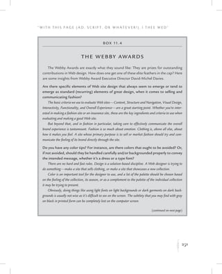 251
“ W i t h T h i s P a g e ( A d , Sc r i p t , o r W h a t e v e r ! ) , I T h e e W e d ”
K
Box 11.4
The Webby Awards
The Webby Awards are exactly what they sound like: They are prizes for outstanding
contributions in Web design. How does one get one of these elite feathers in the cap? Here
are some insights from Webby Award Executive Director David-Michel Davies.
Are there specific elements of Web site design that always seem to emerge or tend to
emerge as standard (recurring) elements of great design, when it comes to selling and
communicating fashion?
The basic criteria we use to evaluate Web sites—Content, Structure and Navigation, Visual Design,
Interactivity, Functionality, and Overall Experience—are a great starting point. Whether you’re inter-
ested in making a fashion site or an insurance site, these are the key ingredients and criteria to use when
evaluating and making a good Web site.
But beyond that, and in fashion in particular, taking care to effectively communicate the overall
brand experience is tantamount. Fashion is so much about emotion. Clothing is, above all else, about
how it makes you feel. A site whose primary purpose is to sell or market fashion should try and com-
municate the feeling of its brand directly through the site.
Do you have any color tips? For instance, are there colors that ought to be avoided? Or,
if not avoided, should they be handled carefully and/or backgrounded properly to convey
the intended message, whether it’s a dress or a type font?
There are no hard and fast rules. Design is a solution-based discipline. A Web designer is trying to
do something—make a site that sells clothing, or make a site that showcases a new collection.
Color is an important tool for the designer to use, and a lot of the palette should be chosen based
on the feeling of the collection, its season, or as a complement to the palette of the individual collection
it may be trying to present.
Obviously, doing things like using light fonts on light backgrounds or dark garments on dark back-
grounds is usually not wise as it’s difficult to see on the screen. The subtlety that you may find with gray
on black in printed form can be completely lost on the computer screen.
(continued on next page)
 
