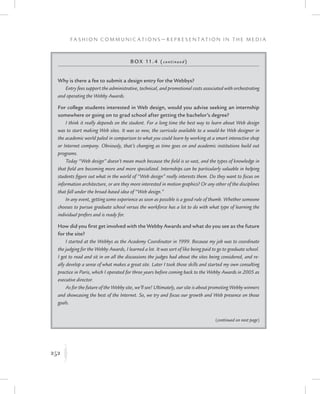 252
F a s h i o n C o m m u n i c a t i o n s — R e p r e s e n t a t i o n i n t h e M e d i a
K
Box 11.4 (continued)
Why is there a fee to submit a design entry for the Webbys?
Entry fees support the administrative, technical, and promotional costs associated with orchestrating
and operating the Webby Awards.
For college students interested in Web design, would you advise seeking an internship
somewhere or going on to grad school after getting the bachelor’s degree?
I think it really depends on the student. For a long time the best way to learn about Web design
was to start making Web sites. It was so new, the curricula available to a would-be Web designer in
the academic world paled in comparison to what you could learn by working at a smart interactive shop
or Internet company. Obviously, that’s changing as time goes on and academic institutions build out
programs.
Today “Web design” doesn’t mean much because the field is so vast, and the types of knowledge in
that field are becoming more and more specialized. Internships can be particularly valuable in helping
students figure out what in the world of “Web design” really interests them. Do they want to focus on
information architecture, or are they more interested in motion graphics? Or any other of the disciplines
that fall under the broad-based idea of “Web design.”
In any event, getting some experience as soon as possible is a good rule of thumb. Whether someone
chooses to pursue graduate school versus the workforce has a lot to do with what type of learning the
individual prefers and is ready for.
How did you first get involved with the Webby Awards and what do you see as the future
for the site?
I started at the Webbys as the Academy Coordinator in 1999. Because my job was to coordinate
the judging for the Webby Awards, I learned a lot. It was sort of like being paid to go to graduate school.
I got to read and sit in on all the discussions the judges had about the sites being considered, and re-
ally develop a sense of what makes a great site. Later I took those skills and started my own consulting
practice in Paris, which I operated for three years before coming back to the Webby Awards in 2005 as
executive director.
As for the future of the Webby site, we’ll see! Ultimately, our site is about promoting Webby winners
and showcasing the best of the Internet. So, we try and focus our growth and Web presence on those
goals.
(continued on next page)
 