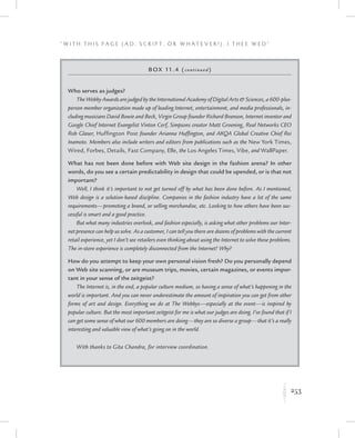 253
“ W i t h T h i s P a g e ( A d , Sc r i p t , o r W h a t e v e r ! ) , I T h e e W e d ”
K
Box 11.4 (continued)
Who serves as judges?
The Webby Awards are judged by the International Academy of Digital Arts  Sciences, a 600-plus-
person member organization made up of leading Internet, entertainment, and media professionals, in-
cluding musicians David Bowie and Beck, Virgin Group founder Richard Branson, Internet inventor and
Google Chief Internet Evangelist Vinton Cerf, Simpsons creator Matt Groening, Real Networks CEO
Rob Glaser, Huffington Post founder Arianna Huffington, and AKQA Global Creative Chief Rei
Inamoto. Members also include writers and editors from publications such as the New York Times,
Wired, Forbes, Details, Fast Company, Elle, the Los Angeles Times, Vibe, and WallPaper.
What has not been done before with Web site design in the fashion arena? In other
words, do you see a certain predictability in design that could be upended, or is that not
important?
Well, I think it’s important to not get turned off by what has been done before. As I mentioned,
Web design is a solution-based discipline. Companies in the fashion industry have a lot of the same
requirements—promoting a brand, or selling merchandise, etc. Looking to how others have been suc-
cessful is smart and a good practice.
But what many industries overlook, and fashion especially, is asking what other problems our Inter-
net presence can help us solve. As a customer, I can tell you there are dozens of problems with the current
retail experience, yet I don’t see retailers even thinking about using the Internet to solve these problems.
The in-store experience is completely disconnected from the Internet! Why?
How do you attempt to keep your own personal vision fresh? Do you personally depend
on Web site scanning, or are museum trips, movies, certain magazines, or events impor-
tant in your sense of the zeitgeist?
The Internet is, in the end, a popular culture medium, so having a sense of what’s happening in the
world is important. And you can never underestimate the amount of inspiration you can get from other
forms of art and design. Everything we do at The Webbys—especially at the event—is inspired by
popular culture. But the most important zeitgeist for me is what our judges are doing. I’ve found that if I
can get some sense of what our 600 members are doing—they are so diverse a group—that it’s a really
interesting and valuable view of what’s going on in the world.
With thanks to Gita Chandra, for interview coordination.
 