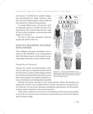 255
“ W i t h T h i s P a g e ( A d , Sc r i p t , o r W h a t e v e r ! ) , I T h e e W e d ”
K
Figure 11.2  The Cincinnati Enquirer ran a
playful, paper-doll-themed story by Sara Pearce
showing the collector, Mary Baskett, with her
Japanese designer pieces.
your resume.) A valuable site to consider visiting is
www.journalismjobs.com. Radio, television, video,
film, and virtual fashion (games) ventures offer still
more adventures in fashion communications.
In a totally different arena—the museum—fash-
ion frequently appears in exhibits (See Box 11.6.),
requiring not only curatorial expertise but a range
of visual, verbal, and spoken communications skills
(Figures 11.1 and 11.2).
The door is wide open. Remember: Wherever
people walk, fashion walks, too.
Practice: Becoming an Expert
Matchmaker
These challenges and project descriptions serve to
round out the individual’s set of communications
skills. They feature research as well as practice in mar-
rying images with words to create a seamless whole.
Taking Aim at Consistency
Examine the concept of communications consis-
tency by collecting a set of printed materials (at least
fivepieces)fromacompany,fashiondesigner,fashion
item,orfashiontelevisionshow(ProjectRunwayorthe
MissAmericapageant,forexample).Includepressre-
leases,annualreports,andcatalogswheneverpossible.
Describe the function and effect of each media exposure. Define the branding, and
explain how it evolves over the different forms of media. Describe how writing and visu-
als “match up” in terms of tone, placement, and physical representation. Has the product/
company stayed consistent in its focus and expression?
Lastly, make a prediction for any future cross-marketing or PR ventures that are likely
to occur. Be sure to point out the consistencies and inconsistencies between the different
types of media coverage.
 