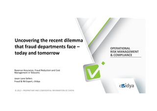 Uncovering the recent dilemma
that fraud departments face –                                 OPERATIONAL
                                                              RISK MANAGEMENT
today and tomorrow                                            & COMPLIANCE



Revenue Assurance, Fraud Reduction and Cost
Management in Telecoms

Jason Lane-Sellers
Fraud & RA Expert, cVidya


© 2012 – PROPRIETARY AND CONFIDENTIAL INFORMATION OF CVIDYA
 