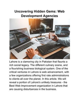 Uncovering Hidden Gems: Web
Development Agencies
Lahore is a clamoring city in Pakistan that flaunts a
rich social legacy. The different culinary scene, and
a flourishing business biological system. One of the
critical ventures in Lahore is web advancement, with
a few organizations offering first rate administrations
to clients all over the planet. In this article. We will
reveal a portion of Lahore's unlikely treasures - the
Best Web Improvement organization in Lahore that
are causing disturbances in the business.
 
