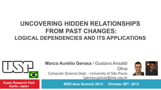 UNCOVERING HIDDEN RELATIONSHIPS
FROM PAST CHANGES:
LOGICAL DEPENDENCIES AND ITS APPLICATIONS

Marco Aurélio Gerosa / Gustavo Ansaldi
Oliva
Computer Science Dept. - University of São Paulo
{gerosa,goliva}@ime.usp.br
Kyoto Research Park
Kyoto, Japan

MSR Asia Summit 2013

October 28th, 2013

 