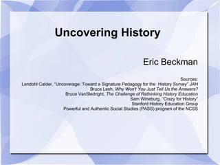 Uncovering History

                                                           Eric Beckman
                                                                              Sources:
Lendohl Calder, “Uncoverage: Toward a Signature Pedagogy for the History Survey” JAH
                                 Bruce Lesh, Why Won't You Just Tell Us the Answers?
                     Bruce VanSledright, The Challenge of Rethinking History Education
                                                     Sam Wineburg, “Crazy for History”
                                                      Stanford History Education Group
                    Powerful and Authentic Social Studies (PASS) program of the NCSS
 