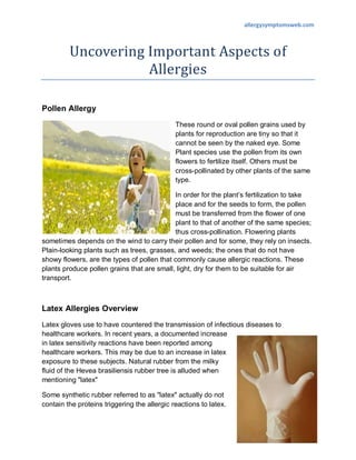 allergysymptomsweb.com



         Uncovering Important Aspects of
                    Allergies

Pollen Allergy
                                              These round or oval pollen grains used by
                                              plants for reproduction are tiny so that it
                                              cannot be seen by the naked eye. Some
                                              Plant species use the pollen from its own
                                              flowers to fertilize itself. Others must be
                                              cross-pollinated by other plants of the same
                                              type.

                                            In order for the plant’s fertilization to take
                                            place and for the seeds to form, the pollen
                                            must be transferred from the flower of one
                                            plant to that of another of the same species;
                                            thus cross-pollination. Flowering plants
sometimes depends on the wind to carry their pollen and for some, they rely on insects.
Plain-looking plants such as trees, grasses, and weeds; the ones that do not have
showy flowers, are the types of pollen that commonly cause allergic reactions. These
plants produce pollen grains that are small, light, dry for them to be suitable for air
transport.



Latex Allergies Overview
Latex gloves use to have countered the transmission of infectious diseases to
healthcare workers. In recent years, a documented increase
in latex sensitivity reactions have been reported among
healthcare workers. This may be due to an increase in latex
exposure to these subjects. Natural rubber from the milky
fluid of the Hevea brasiliensis rubber tree is alluded when
mentioning "latex"

Some synthetic rubber referred to as "latex" actually do not
contain the proteins triggering the allergic reactions to latex.
 