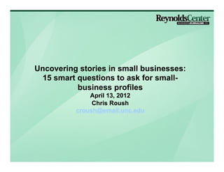 Uncovering stories in small businesses:
  15 smart questions to ask for small-
           business profiles
              April 26, 2012
               Chris Roush
          croush@email.unc.edu
 